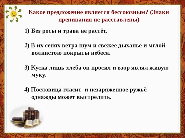 Какое предложение является бессоюзным? (Знаки препинания не расставлены) Без росы и трава не растёт.  2) В их сенях ветра шум и свежее дыханье и мглой волнистою покрыты небеса.  3) Куска лишь хлеба он просил и взор являл живую муку.  4) Пословица гласит и незаряженное ружьё однажды может выстрелить.