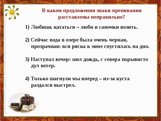 В каком предложении знаки препинания расставлены неправильно? Любишь кататься – люби и саночки возить.  2) Сейчас вода в озере была очень черная, прозрачная: вся ряска к зиме спустилась на дно.  3) Наступал вечер: шел дождь, с севера порывисто дул ветер.  4) Только шагнули мы вперед – из-за куста раздался выстрел.