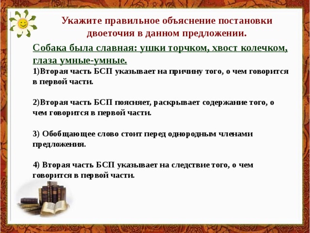 Укажите правильное объяснение постановки двоеточия в данном предложении. Собака была славная: ушки торчком, хвост колечком, глаза умные-умные. 1)Вторая часть БСП указывает на причину того, о чем говорится в первой части.  2)Вторая часть БСП поясняет, раскрывает содержание того, о чем говорится в первой части.  3) Обобщающее слово стоит перед однородным членами предложения.  4) Вторая часть БСП указывает на следствие того, о чем говорится в первой части.