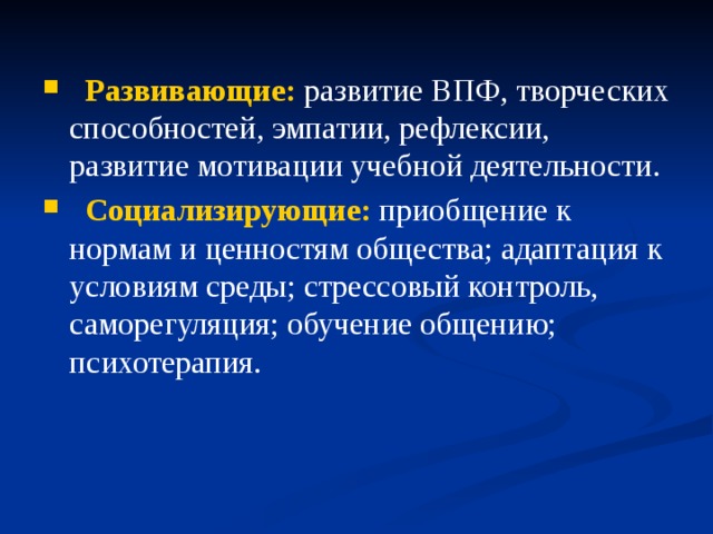 Развивающие: развитие ВПФ, творческих способностей, эмпатии, рефлексии, развитие мотивации учебной деятельности.  Социализирующие: приобщение к нормам и ценностям общества; адаптация к условиям среды; стрессовый контроль, саморегуляция; обучение общению; психотерапия.