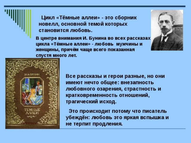 Цикл «Тёмные аллеи» - это сборник новелл, основной темой которых становится любовь. В центре внимания И. Бунина во всех рассказах цикла «Тёмные аллеи» - любовь мужчины и женщины, причём чаще всего показанная спустя много лет.  Все рассказы и герои разные, но они имеют нечто общее: внезапность любовного озарения, страстность и кратковременность отношений, трагический исход.  Это происходит потому что писатель убеждён: любовь это яркая вспышка и не терпит продления.