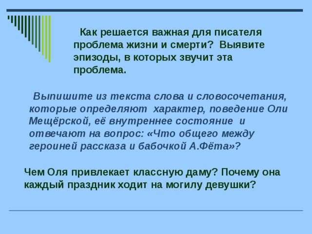 Как решается важная для писателя проблема жизни и смерти? Выявите эпизоды, в которых звучит эта проблема.  Выпишите из текста слова и словосочетания, которые определяют характер, поведение Оли Мещёрской, её внутреннее состояние и отвечают на вопрос: «Что общего между героиней рассказа и бабочкой А.Фёта»? Чем Оля привлекает классную даму? Почему она каждый праздник ходит на могилу девушки?