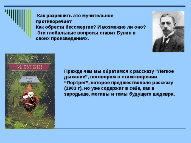 Как разрешить это мучительное противоречие? Как обрести бессмертие? И возможно ли оно?  Эти глобальные вопросы ставит Бунин в своих произведениях.  Прежде чем мы обратимся к рассказу “Легкое дыхание”, поговорим о стихотворении “Портрет”, которое предшествовало рассказу (1903 г), но уже содержит в себе, как в зародыше, мотивы и темы будущего шедевра.