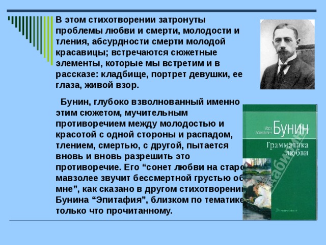 В этом стихотворении затронуты проблемы любви и смерти, молодости и тления, абсурдности смерти молодой красавицы; встречаются сюжетные элементы, которые мы встретим и в рассказе: кладбище, портрет девушки, ее глаза, живой взор.  Бунин, глубоко взволнованный именно этим сюжетом, мучительным противоречием между молодостью и красотой с одной стороны и распадом, тлением, смертью, с другой, пытается вновь и вновь разрешить это противоречие. Его “сонет любви на старом мавзолее звучит бессмертной грустью обо мне”, как сказано в другом стихотворении Бунина “Эпитафия”, близком по тематике только что прочитанному.