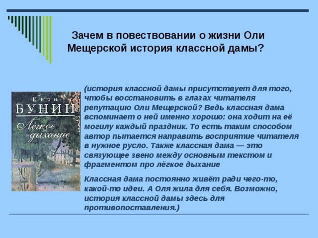 Зачем в повествовании о жизни Оли Мещерской история классной дамы? (история классной дамы присутствует для того, чтобы восстановить в глазах читателя репутацию Оли Мещерской? Ведь классная дама вспоминает о ней именно хорошо: она ходит на её могилу каждый праздник. То есть таким способом автор пытается направить восприятие читателя в нужное русло. Также классная дама — это связующее звено между основным текстом и фрагментом про лёгкое дыхание  Классная дама постоянно живёт ради чего-то, какой-то идеи. А Оля жила для себя. Возможно, история классной дамы здесь для противопоставления.)