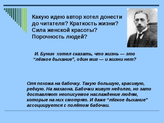 Какую идею автор хотел донести до читателя? Краткость жизни? Сила женской красоты? Порочность людей?  И. Бунин хотел сказать, что жизнь — это “лёгкое дыхание”, один миг — и жизни нет?  Оля похожа на бабочку. Такую большую, красивую, редкую. На махаона. Бабочки живут недолго, но зато доставляют неописуемое наслаждение людям, которые на них смотрят. И даже “лёгкое дыхание” ассоциируется с полётом бабочки.