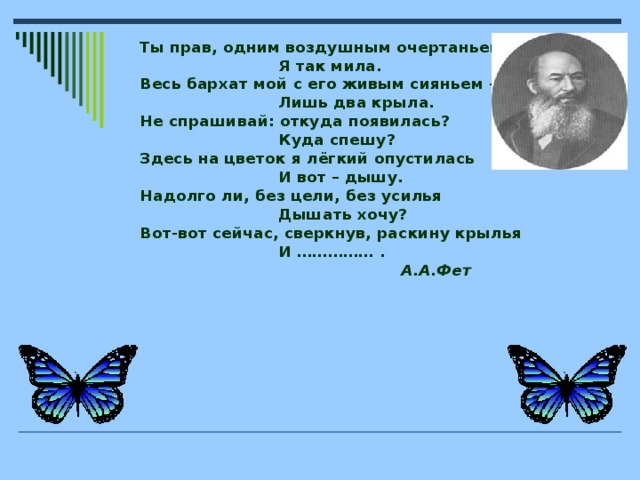 Ты прав, одним воздушным очертаньем  Я так мила. Весь бархат мой с его живым сияньем –  Лишь два крыла. Не спрашивай: откуда появилась?  Куда спешу? Здесь на цветок я лёгкий опустилась  И вот – дышу. Надолго ли, без цели, без усилья  Дышать хочу? Вот-вот сейчас, сверкнув, раскину крылья  И …………… .  А.А.Фет