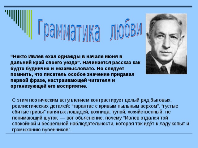 “ Некто Ивлев ехал однажды в начале июня в дальний край своего уезда”. Начинается рассказ как будто буднично и незамысловато. Но следует помнить, что писатель особое значение придавал первой фразе, настраивающей читателя и организующей его восприятие. С этим поэтическим вступлением контрастирует целый ряд бытовых, реалистических деталей: “тарантас с кривым пыльным верхом”, “густые сбитые гривы” нанятых лошадей, возница, тупой, хозяйственный, не понимающий шуток, — вот объяснение, почему “Ивлев отдался той спокойной и бесцельной наблюдательности, которая так идёт к ладу копыт и громыханию бубенчиков”.