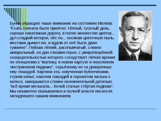 Бунин обращает наше внимание на состояние Ивлева: “Ехать сначала было приятно: тёплый, тусклый день, хорошо накатанная дорога, в полях множество цветов... дул сладкий ветерок, нёс по... косякам цветочную пыль, местами дымил ею, и вдали от неё было даже туманно”. Пейзаж лёгкий, расплывчатый, словно акварельный, он дан глазами героя, с умиротворённой созерцательностью которого соседствует лёгкая ирония по отношению к “малому, в новом картузе и неуклюжем люстриновом пиджаке”, серьёзному из-за доверенных ему лошадей. Картина эта, озвученная бубенчиками, стуком копыт, кашлем лошадей и скрежетом валька о колесо, завершается словно незначительной деталью: “всё время мелькала... белой сталью стёртая подкова”. Мы незаметно оказываемся в полной власти писателя, овладевшего нашим вниманием.