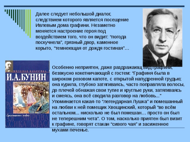 Далее следует небольшой диалог, следствием которого является посещение Ивлевым дома графини. Незаметно меняется настроение героя под воздействием того, что он видит: “погода поскучнела”, грязный двор, каменное корыто, “темнеющая от дождя гостиная”… Особенно неприятен, даже раздражающ вид графини, безвкусно кокетничающей с гостем: “Графиня была в широком розовом капоте, с открытой напудренной грудью; она курила, глубоко затягиваясь, часто поправляла волосы, до плечей обнажая свои тугие и круглые руки, затягиваясь и смеясь, она всё сводила разговор на любовь...” Упоминается какая-то “легендарная Лушка” и помешанный на любви к ней помещик Хвощинский, который “во всём остальном... нисколько не был помешан… просто он был не теперешним чета”. О том, насколько приятен был визит к графине, говорят стакан “сивого чая” и засиженное мухами печенье.