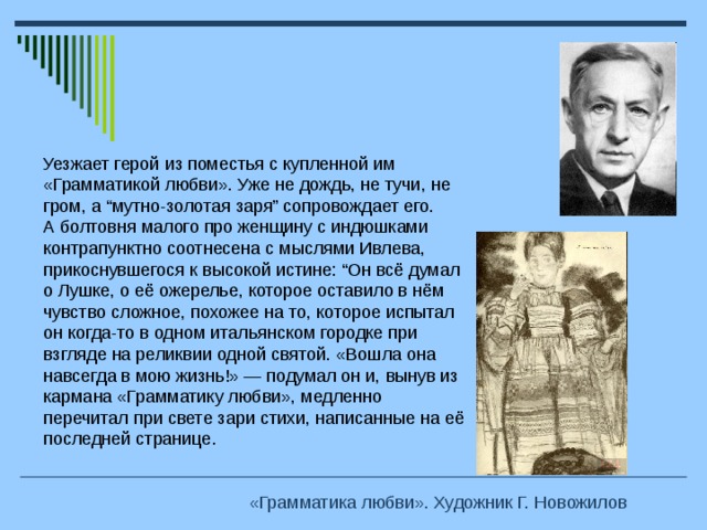 Уезжает герой из поместья с купленной им «Грамматикой любви». Уже не дождь, не тучи, не гром, а “мутно-золотая заря” сопровождает его. А болтовня малого про женщину с индюшками контрапунктно соотнесена с мыслями Ивлева, прикоснувшегося к высокой истине: “Он всё думал о Лушке, о её ожерелье, которое оставило в нём чувство сложное, похожее на то, которое испытал он когда-то в одном итальянском городке при взгляде на реликвии одной святой. «Вошла она навсегда в мою жизнь!» — подумал он и, вынув из кармана «Грамматику любви», медленно перечитал при свете зари стихи, написанные на её последней странице. «Грамматика любви». Художник Г. Новожилов