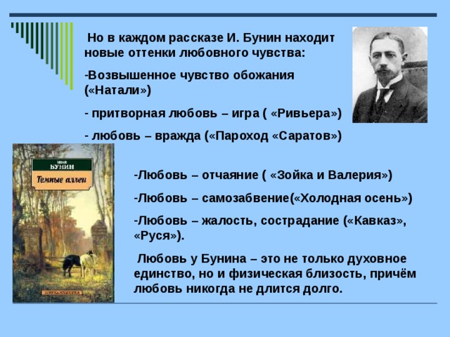 Но в каждом рассказе И. Бунин находит новые оттенки любовного чувства: Возвышенное чувство обожания («Натали»)  притворная любовь – игра ( «Ривьера»)  любовь – вражда («Пароход «Саратов») Любовь – отчаяние ( «Зойка и Валерия») Любовь – самозабвение(«Холодная осень») Любовь – жалость, сострадание («Кавказ», «Руся»).  Любовь у Бунина – это не только духовное единство, но и физическая близость, причём любовь никогда не длится долго.