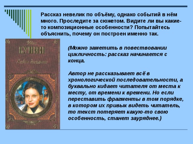 Рассказ невелик по объёму, однако событий в нём много. Проследите за сюжетом. Видите ли вы какие-то композиционные особенности? Попытайтесь объяснить, почему он построен именно так. ( Можно заметить в повествовании цикличность: рассказ начинается с конца.   Автор не рассказывает всё в хронологической последовательности, а буквально кидает читателя от места к месту, от времени к времени. Но если переставить фрагменты в том порядке, в котором их привык видеть читатель, то текст потеряет какую-то свою особенность, станет зауряднее.)