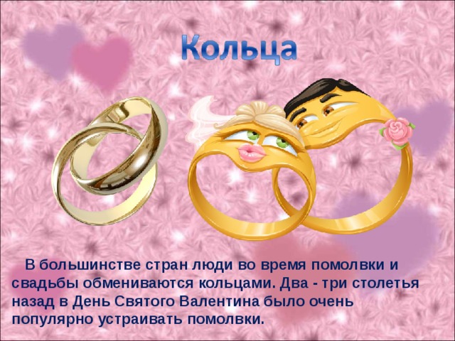 В большинстве стран люди во время помолвки и свадьбы обмениваются кольцами. Два - три столетья назад в День Святого Валентина было очень популярно устраивать помолвки.