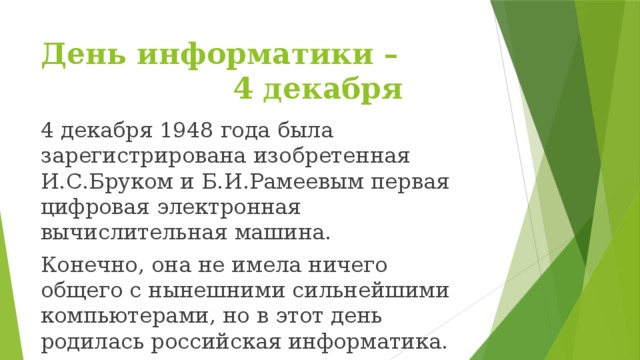 День информатики –          4 декабря 4 декабря 1948 года была зарегистрирована изобретенная И.С.Бруком и Б.И.Рамеевым первая цифровая электронная вычислительная машина. Конечно, она не имела ничего общего с нынешними сильнейшими компьютерами, но в этот день родилась российская информатика.