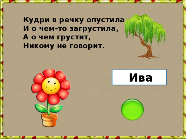 Кудри в речку опустила И о чем-то загрустила, А о чем грустит, Никому не говорит. Ива