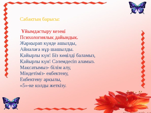 Сабақтың барысы:  Ұйымдастыру кезеңі  Психологиялық дайындық. Жарқырап күнде ашылды, Айналаға нұр шашылды. Қайырлы күн! Біз көңілді баламыз, Қайырлы күн! Сәлемдесіп аламыз. Мақсатымыз- білім алу, Міндетіміз- еңбектену, Еңбектену арқылы, «5»-ке қолды жеткізу.