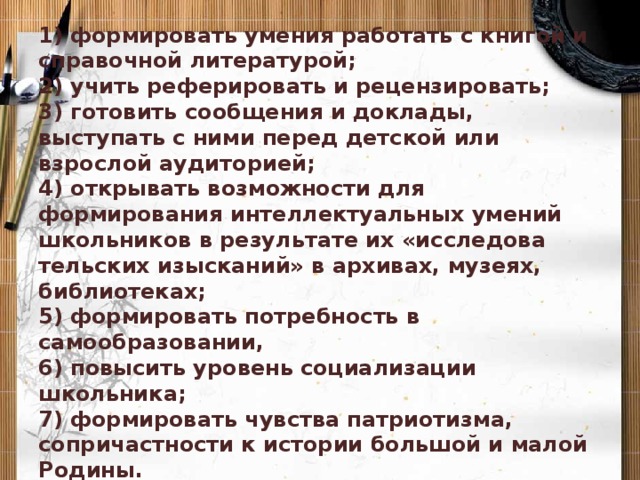 Задачи:   1) формировать умения работать с книгой и справочной литературой;  2) учить реферировать и рецензировать;  3) готовить сообщения и доклады, выступать с ними перед детской или взрослой аудиторией;  4) открывать возможности для формирования интеллектуальных умений школьников в результате их «исследова­тельских изысканий» в архивах, музеях, библиотеках;  5) формировать потребность в самообразовании,  6) повысить уровень социализации школьника;  7) формировать чувства патриотизма, сопричастности к истории большой и малой Родины.