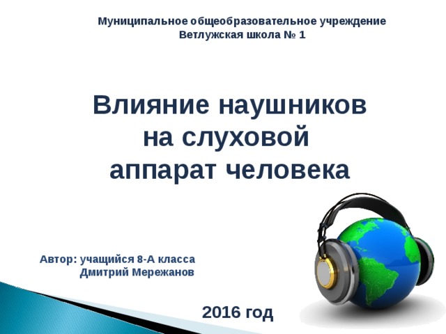 Муниципальное общеобразовательное учреждение  Ветлужская школа № 1 Влияние наушников на слуховой  аппарат человека Автор: учащийся 8-А класса  Дмитрий Мережанов 2016 год