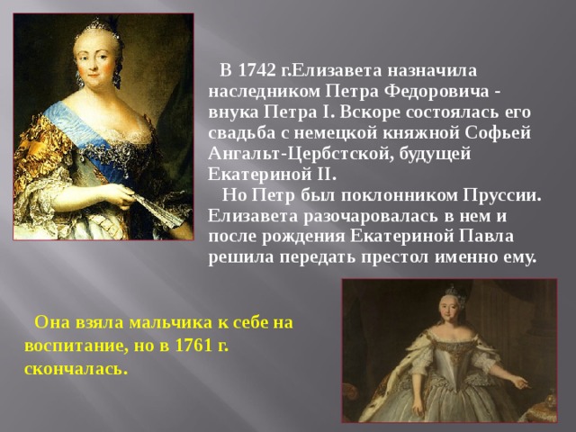 В 1742 г.Елизавета назначила наследником Петра Федоровича - внука Петра I . Вскоре состоялась его свадьба с немецкой княжной Софьей Ангальт-Цербстской, будущей Екатериной II .  Но Петр был поклонником Пруссии. Елизавета разочаровалась в нем и после рождения Екатериной Павла решила передать престол именно ему.  Она взяла мальчика к себе на воспитание, но в 1761 г. скончалась.