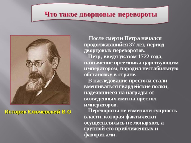 После смерти Петра начался продолжавшийся 37 лет, период дворцовых переворотов.  Петр, введя указом 1722 года, назначение преемника царствующим императором, породил нестабильную обстановку в стране.  В наследование престола стали вмешиваться гвардейские полки, надеявшиеся на награды от возведенных ими на престол императоров.  Перевороты не изменяли сущность власти, которая фактически осуществлялась не монархом, а группой его приближенных и фаворитами. Историк Ключевский В.О