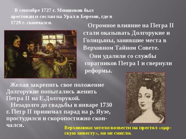 В сентябре 1727 г. Меншиков был арестован и сослан на Урал в Березов, где в 1729 г. скончался.  Огромное влияние на Петра II стали оказывать Долгорукие и Голицыны, занявшие места в Верховном Тайном Совете.  Они удалили со службы соратников Петра I и свернули реформы.  Желая закрепить свое положение Долгорукие попытались женить Петра II на Е.Долгорукой.  Незадолго до свадьбы в январе 1730 г. Петр II принимал парад на р. Яузе, простудился и скоропостижно скон-чался. Верховники хотели возвести на престол «цар-скую невесту», но не смогли.