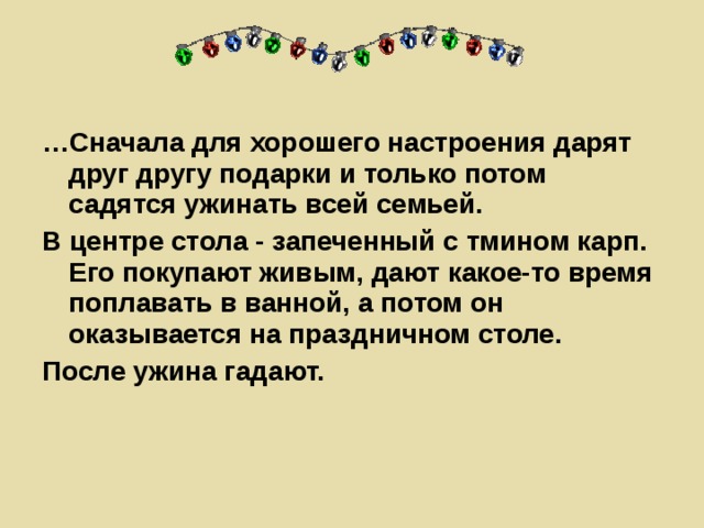 … Сначала для хорошего настроения дарят друг другу подарки и только потом садятся ужинать всей семьей. В центре стола - запеченный с тмином карп. Его покупают живым, дают какое-то время поплавать в ванной, а потом он оказывается на праздничном столе. После ужина гадают.