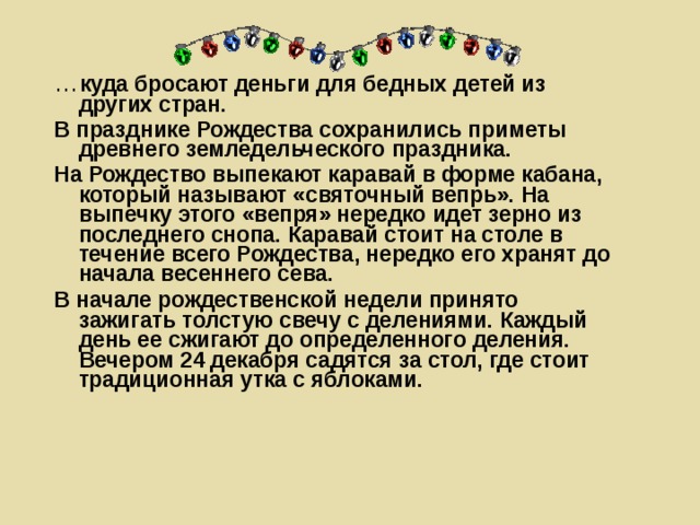 … куда бросают деньги для бедных детей из других стран. В празднике Рождества сохранились приметы древнего земледельческого праздника. На Рождество выпекают каравай в форме кабана, который называют «святочный вепрь». На выпечку этого «вепря» нередко идет зерно из последнего снопа. Каравай стоит на столе в течение всего Рождества, нередко его хранят до начала весеннего сева. В начале рождественской недели принято зажигать толстую свечу с делениями. Каждый день ее сжигают до определенного деления. Вечером 24 декабря садятся за стол, где стоит традиционная утка с яблоками.