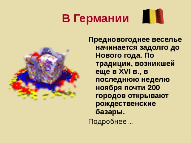 В Германии Предновогоднее веселье начинается задолго до Нового года. По традиции, возникшей еще в XVI в., в последнюю неделю ноября почти 200 городов открывают рождественские базары. Подробнее…