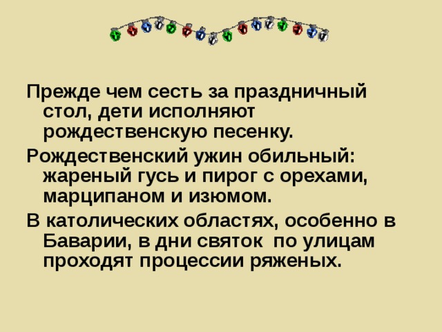 Прежде чем сесть за праздничный стол, дети исполняют рождественскую песенку. Рождественский ужин обильный: жареный гусь и пирог с орехами, марципаном и изюмом. В католических областях, особенно в Баварии, в дни святок по улицам проходят процессии ряженых.