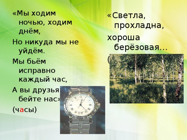 «Мы ходим ночью, ходим днём, Но никуда мы не уйдём. Мы бьём исправно каждый час, А вы друзья не бейте нас» (ч а сы) «Светла, прохладна, хороша берёзовая… (рощ а )