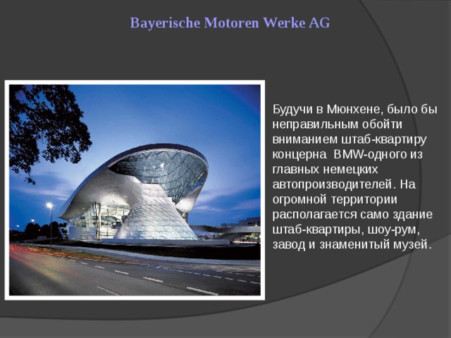 Bayerische Motoren Werke AG Будучи в Мюнхене, было бы неправильным обойти вниманием штаб-квартиру концерна BMW-одного из главных немецких автопроизводителей. На огромной территории располагается само здание штаб-квартиры, шоу-рум, завод и знаменитый музей.
