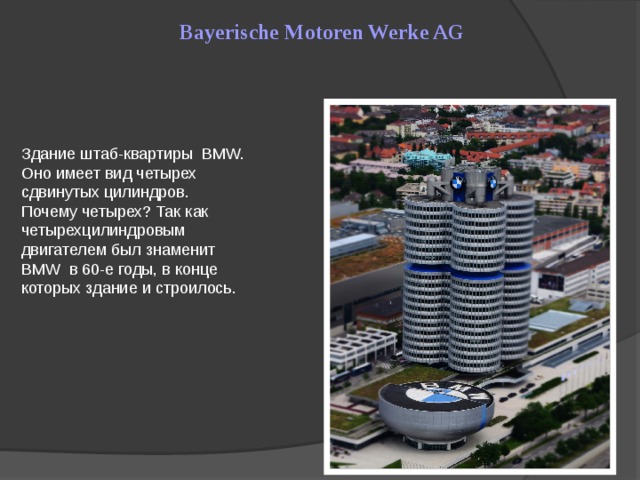 Bayerische Motoren Werke AG Здание штаб-квартиры BMW. Оно имеет вид четырех сдвинутых цилиндров. Почему четырех? Так как четырехцилиндровым двигателем был знаменит BMW в 60-е годы, в конце которых здание и строилось.