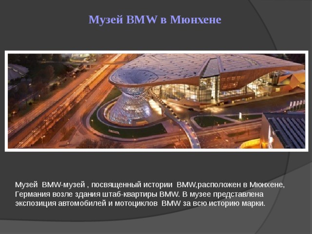 Музей BMW в Мюнхене Музей BMW-музей , посвященный истории BMW,расположен в Мюнхене, Германия возле здания штаб-квартиры BMW. В музее представлена экспозиция автомобилей и мотоциклов BMW за всю историю марки.