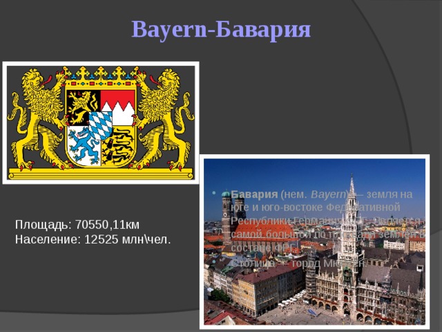 Bayern-Бавария Бавария  (нем.  Bayern ) — земля на юге и юго-востоке Федеративной Республики Германия ФРГ. Является самой большой по площади землёй в составе ФРГ. Столица — город Мюнхен. Площадь: 70550,11км Население: 12525 млн\чел.