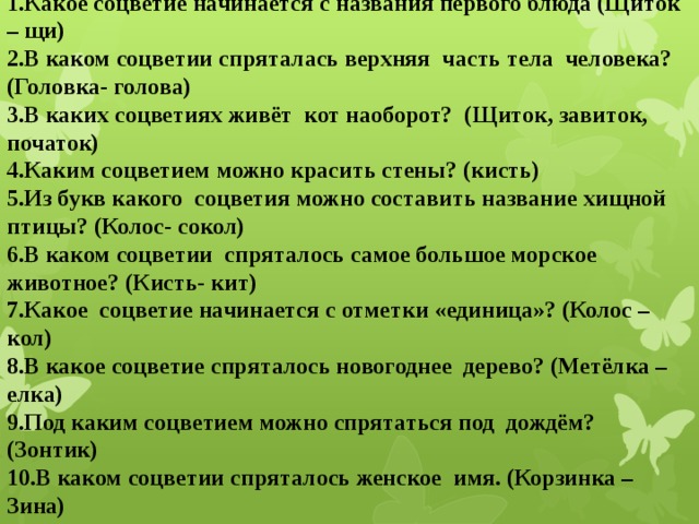 1.Какое соцветие начинается с названия первого блюда (Щиток – щи)  2.В каком соцветии спряталась верхняя часть тела человека? (Головка- голова) 3.В каких соцветиях живёт кот наоборот? (Щиток, завиток, початок) 4.Каким соцветием можно красить стены? (кисть) 5.Из букв какого соцветия можно составить название хищной птицы? (Колос- сокол) 6.В каком соцветии спряталось самое большое морское животное? (Кисть- кит) 7.Какое соцветие начинается с отметки «единица»? (Колос – кол) 8.В какое соцветие спряталось новогоднее дерево? (Метёлка – елка) 9.Под каким соцветием можно спрятаться под дождём? (Зонтик) 10.В каком соцветии спряталось женское имя. (Корзинка – Зина)