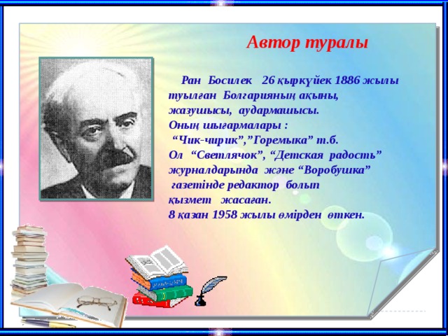 Автор туралы  Ран Босилек 26 қыркүйек 1886 жылы туылған Болгарияның ақыны, жазушысы, аудармашысы. Оның шығармалары : “ Чик-чирик”,”Горемыка” т.б. Ол “Светлячок”, “Детская радость” журналдарында және “Воробушка”  газетінде редактор болып қызмет жасаған. 8 қазан 1958 жылы өмірден өткен.