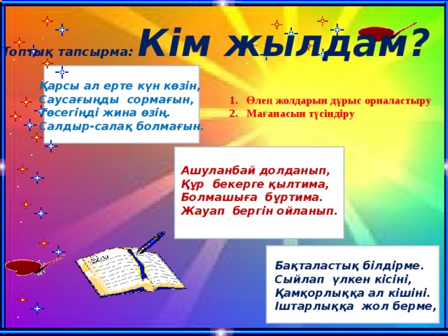 Топтық тапсырма: Кім жылдам?               Қарсы ал ерте күн көзін, Саусағыңды сормағын, Төсегіңді жина өзің. Салдыр-салақ болмағын. Өлең жолдарын дұрыс орналастыру Мағанасын түсіндіру               Ашуланбай долданып, Құр бекерге қылтима, Болмашыға бұртима. Жауап бергін ойланып.                 Бақталастық білдірме. Сыйлап үлкен кісіні, Қамқорлыққа ал кішіні. Іштарлыққа жол берме,