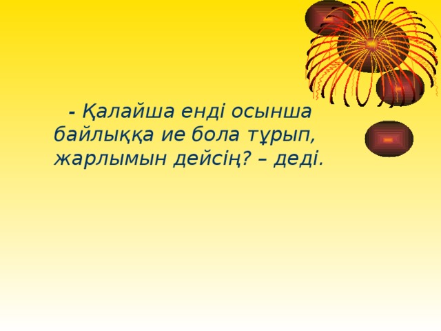 - Қалайша енді осынша байлыққа ие бола тұрып, жарлымын дейсің? – деді.