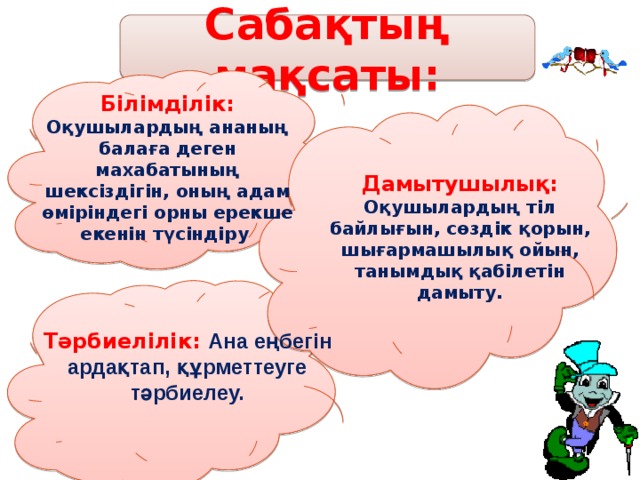 Сабақтың мақсаты: Білімділік: Оқушылардың ананың балаға деген махабатының шексіздігін, оның адам өміріндегі орны ерекше екенін түсіндіру Дамытушылық: Оқушылардың тіл байлығын, сөздік қорын, шығармашылық ойын, танымдық қабілетін дамыту. Тәрбиелілік: Ана еңбегін ардақтап, құрметтеуге тәрбиелеу.