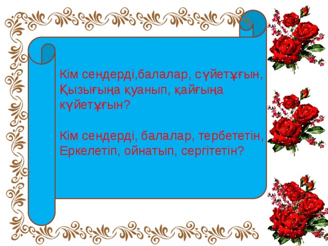 Кім сендерді,балалар, сүйетұғын, Қызығыңа қуанып, қайғыңа күйетұғын? Кім сендерді, балалар, тербететін, Еркелетіп, ойнатып, сергітетін?