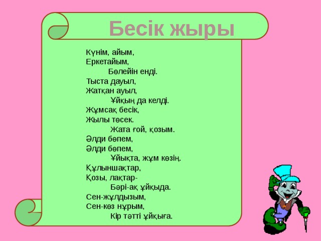 Бесік жыры Күнім, айым, Еркетайым,  Бөлейін енді. Тыста дауыл, Жатқан ауыл,  Ұйқың да келді. Жұмсақ бесік, Жылы төсек.  Жата ғой, қозым. Әлди бөпем, Әлди бөпем,  Ұйықта, жұм көзің. Құлыншақтар, Қозы, лақтар-  Бәрі-ақ ұйқыда. Сен-жұлдызым, Сен-көз нұрым,  Кір тәтті ұйқыға.