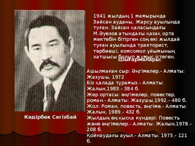 1941 жылдың 1 мамырында Зайсан ауданы, Жарсу ауылында туған. Зайсан қаласындағы М.Әуезов атындағы қазақ орта мектебін бітірген соң екі жылдай туған ауылында тракторист, тәрбиеші, комсомол ұйымының хатшысы болып жұмыс істеген.   Шығармалары:   Ашылмаған сыр: Әңгімелер.- Алматы: Жазушы, 1972  Біз қалада тұрамыз.- Алматы: Жалын,1983.- 384 б.  Жер ортасы: әңгімелер, повестер, роман.- Алматы: Жазушы,1992.- 480 б.  Жол: Роман, повесть, әңгіме.- Алматы: Жалын, 1989.- 432 б.  Жылдың ең қысқа күндері: Повесть және әңгімелер.- Алматы: Жалын,1978.- 208 б.  Қойнаудағы ауыл.- Алматы: 1975.- 121 б.   Кәдірбек Сегізбай