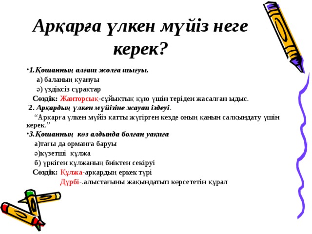 Арқарға үлкен мүйіз неге керек? 1.Қошанның алғаш жолға шығуы .  а) баланың қуануы  ә) үздіксіз сұрақтар  Сөздік:  Жанторсық -сұйықтық құю үшін теріден жасалған ыдыс.  2.  Арқардың үлкен мүйізіне жауап іздеуі . “ Арқарға үлкен мүйіз қатты жүгірген кезде оның қанын салқындату үшін керек.” 3.Қошанның көз алдында болған уақиға  а)тағы да орманға баруы  ә)күзетші құлжа  б) үркіген құлжаның биіктен секіруі  Сөздік: Құлжа -арқардың еркек түрі  Дүрбі -.алыстағыны жақындатып көрсететін құрал