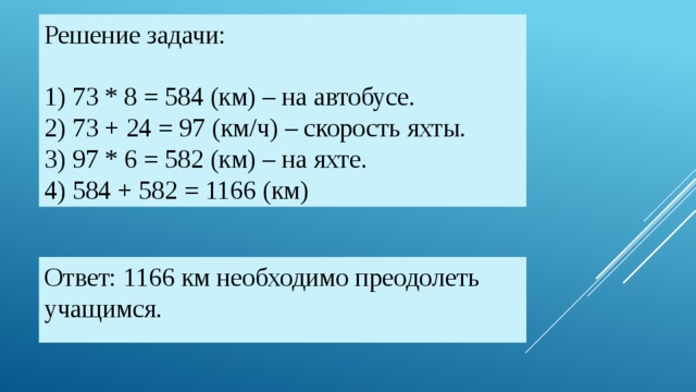 Решение задачи:   1) 73 * 8 = 584 (км) – на автобусе.  2) 73 + 24 = 97 (км/ч) – скорость яхты.  3) 97 * 6 = 582 (км) – на яхте.  4) 584 + 582 = 1166 (км) Ответ: 1166 км необходимо преодолеть учащимся.