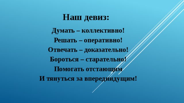 Наш девиз: Думать – коллективно! Решать – оперативно! Отвечать – доказательно! Бороться – старательно! Помогать отстающим И тянуться за впередиидущим!