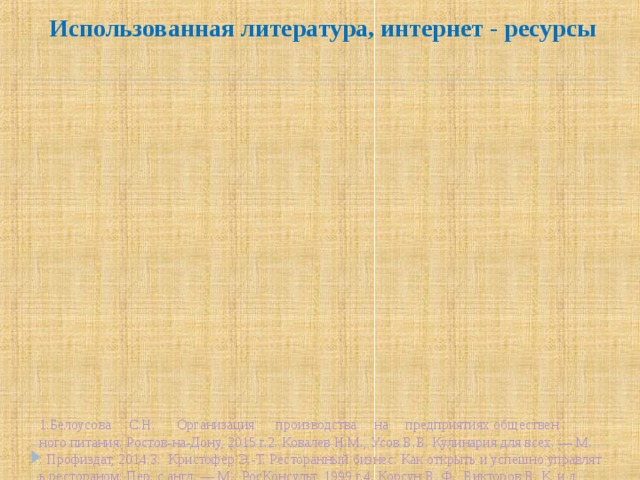 Использованная литература, интернет - ресурсы  1.Белоусова     С.Н.      Организация      производства     на     предприятиях общественного питания. Ростов-на-Дону, 2015 г.2. Ковалев Н.М., Усов В.В. Кулинария для всех. — М.: Профиздат, 2014.3.  Кристофер Э.-Т. Ресторанный бизнес: Как открыть и успешно управлять рестораном: Пер. с англ. — М.: РосКонсульт, 1999 г.4. Корсун В. Ф., Викторов В. К. и др. Русский Иван-чай. — М.: Артес, 2013. — 140 с. — ISBN 978-5-903926-13-8.5. Кощеев А. К. Дикорастущие съедобные растения в нашем питании. — М.:   Пищ. пром-сть, 1981. — С. 50. — 258 с.6. Корсун В. Ф., Викторов В. К. Секреты исцеления // Уникальные лечебные свойства сорняков. — М.: Центрполиграф, 2010. — 270 с. — ISBN 978-5-227-02077-2.7.  Лаврентьева Е.В. Культура застолья XIX века: Пушкинская пора М.: Терра-Книжный клуб, 1999 г.8. Максимова И. Г. Целительный иван-чай. — СПб., 2001. — С. 128. — ISBN 5-94371-030-2.9. Потехин В.А. Иван Чай 