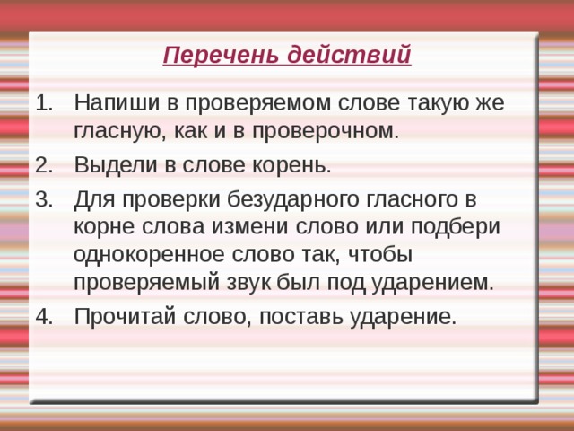 Перечень действий 1. Напиши в проверяемом слове такую же гласную, как и в проверочном. 2. Выдели в слове корень. 3. Для проверки безударного гласного в корне слова измени слово или подбери однокоренное слово так, чтобы проверяемый звук был под ударением. 4. Прочитай слово, поставь ударение.