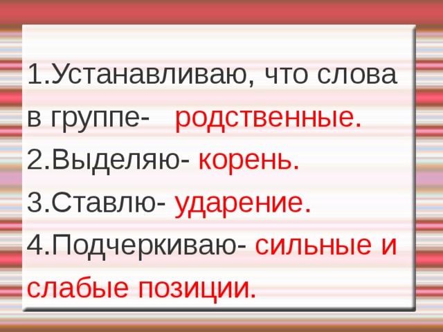 1.Устанавливаю, что слова в группе- родственные. 2.Выделяю- корень. 3.Ставлю- ударение. 4.Подчеркиваю- сильные и слабые позиции.