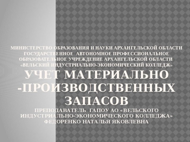 Министерство образования и науки Архангельской области  государственное автономное профессиональное образовательное учреждение Архангельской области  «Вельский индустриально-экономический колледж»  Учет материально -производственных запасов  преподаватель ГАПОУ АО «Вельского индустриально-экономического колледжа»  Федоренко Наталья Яковлевна